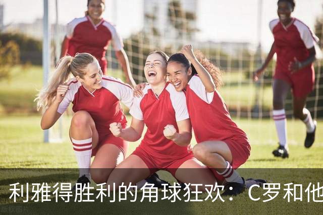 利雅得胜利的角球狂欢：C罗和他的头球大冒险